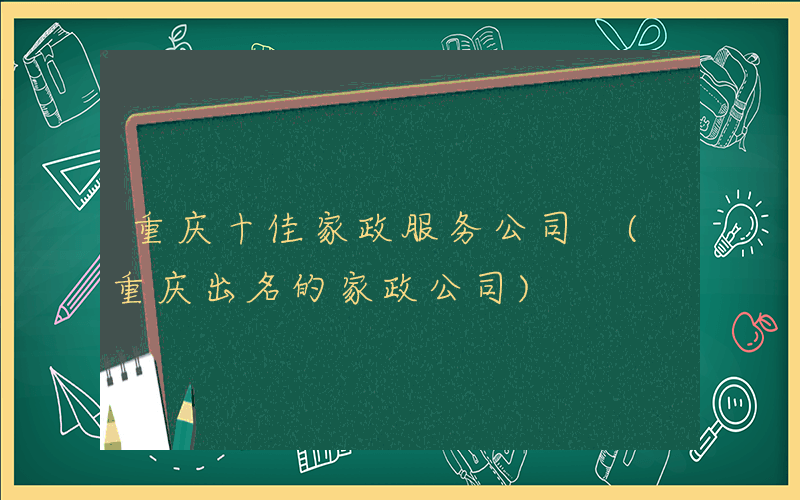 重庆十佳家政服务公司 (重庆出名的家政公司)